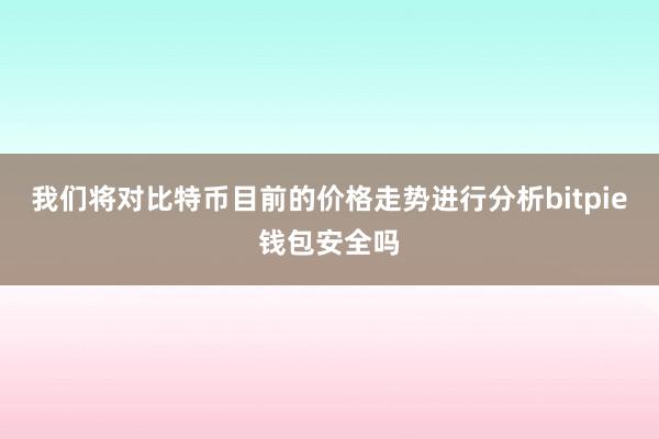 我们将对比特币目前的价格走势进行分析bitpie钱包安全吗